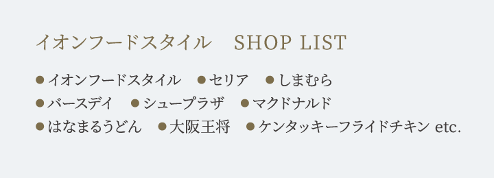イオンフードスタイル　SHOP LIST ●イオンフードスタイル　●セリア　●しまむら
●バースデイ　●シュープラザ　●マクドナルド ●はなまるうどん　●大阪王将　●ケンタッキーフライドチキン etc.